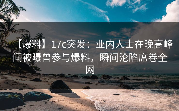 【爆料】17c突发：业内人士在晚高峰间被曝曾参与爆料，瞬间沦陷席卷全网
