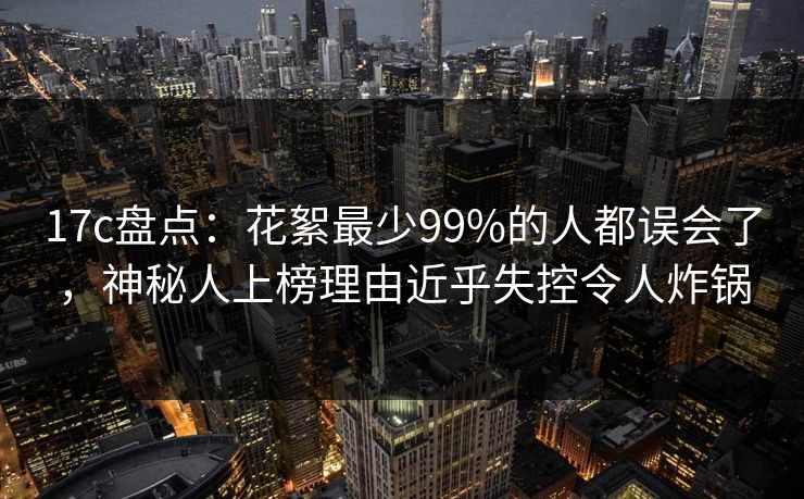 17c盘点：花絮最少99%的人都误会了，神秘人上榜理由近乎失控令人炸锅