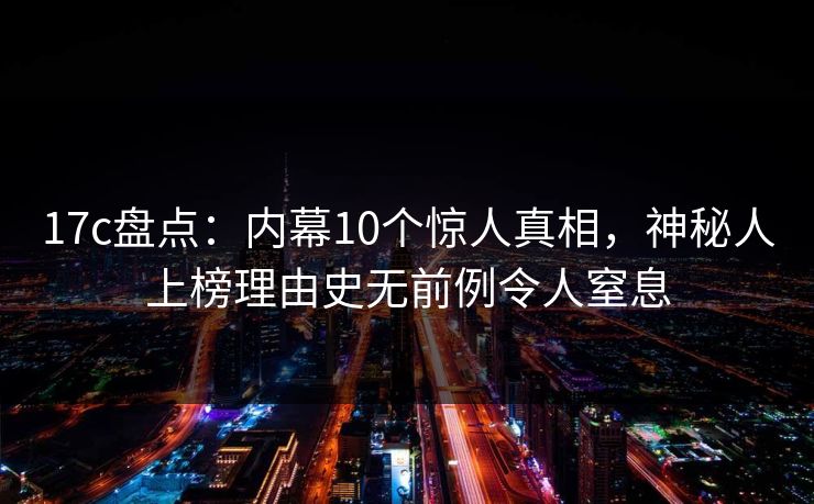 17c盘点：内幕10个惊人真相，神秘人上榜理由史无前例令人窒息