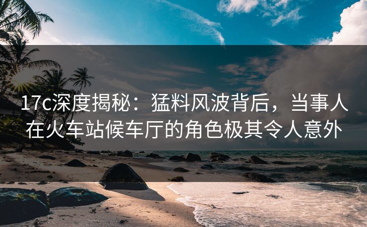 17c深度揭秘：猛料风波背后，当事人在火车站候车厅的角色极其令人意外