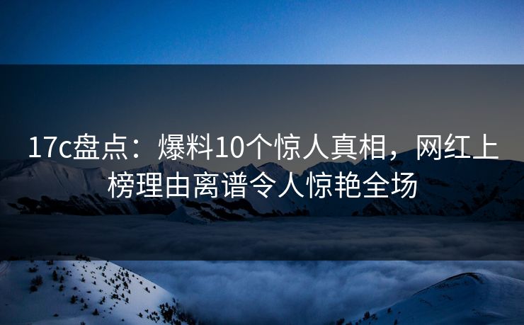 17c盘点：爆料10个惊人真相，网红上榜理由离谱令人惊艳全场