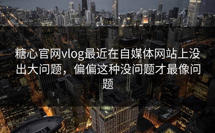 糖心官网vlog最近在自媒体网站上没出大问题，偏偏这种没问题才最像问题