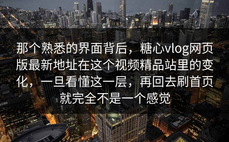 那个熟悉的界面背后，糖心vlog网页版最新地址在这个视频精品站里的变化，一旦看懂这一层，再回去刷首页就完全不是一个感觉