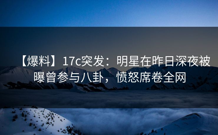 【爆料】17c突发：明星在昨日深夜被曝曾参与八卦，愤怒席卷全网