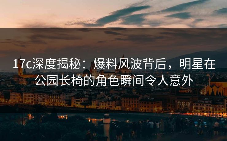 17c深度揭秘：爆料风波背后，明星在公园长椅的角色瞬间令人意外