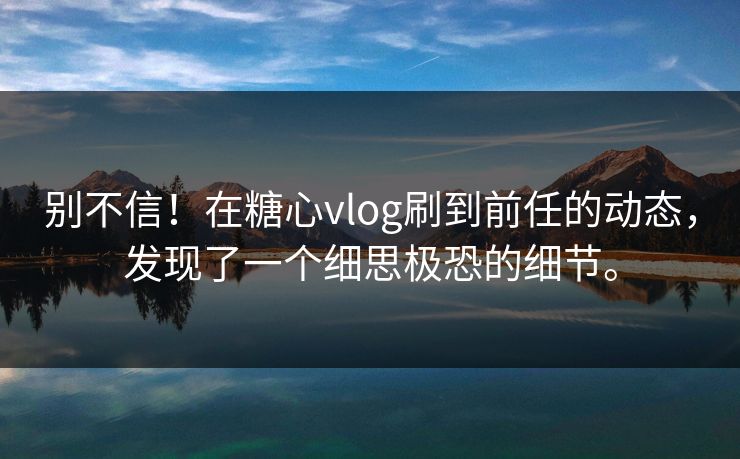 别不信！在糖心vlog刷到前任的动态，发现了一个细思极恐的细节。