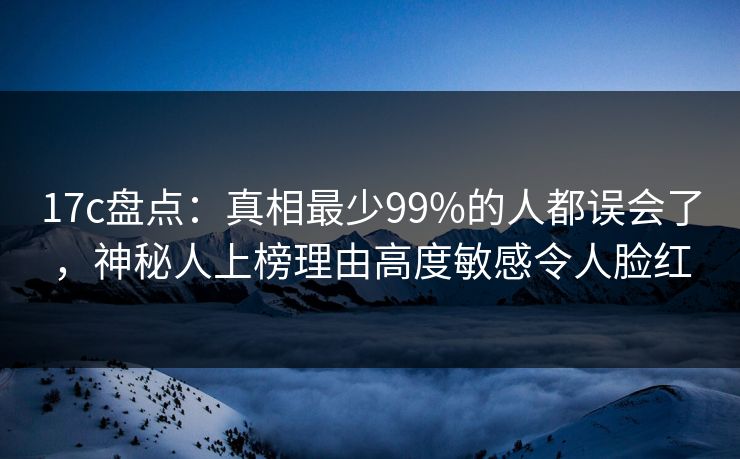 17c盘点：真相最少99%的人都误会了，神秘人上榜理由高度敏感令人脸红