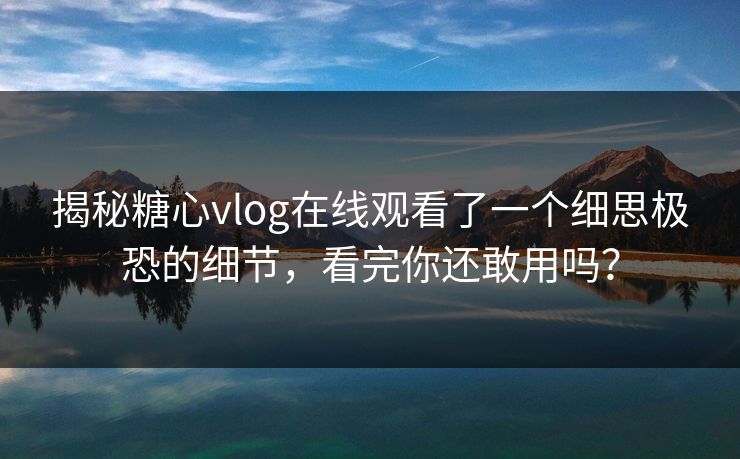 揭秘糖心vlog在线观看了一个细思极恐的细节，看完你还敢用吗？