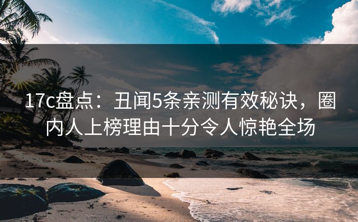 17c盘点：丑闻5条亲测有效秘诀，圈内人上榜理由十分令人惊艳全场