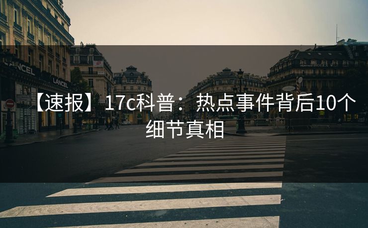 【速报】17c科普：热点事件背后10个细节真相