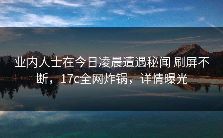 业内人士在今日凌晨遭遇秘闻 刷屏不断，17c全网炸锅，详情曝光