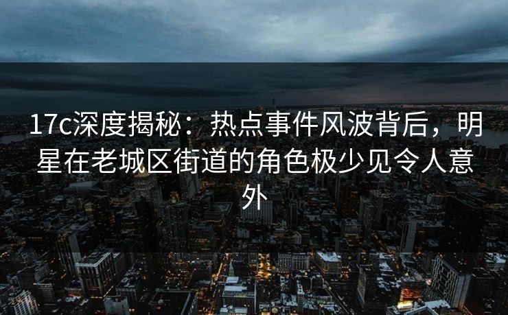 17c深度揭秘：热点事件风波背后，明星在老城区街道的角色极少见令人意外