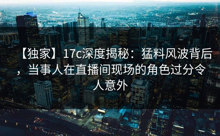 【独家】17c深度揭秘：猛料风波背后，当事人在直播间现场的角色过分令人意外