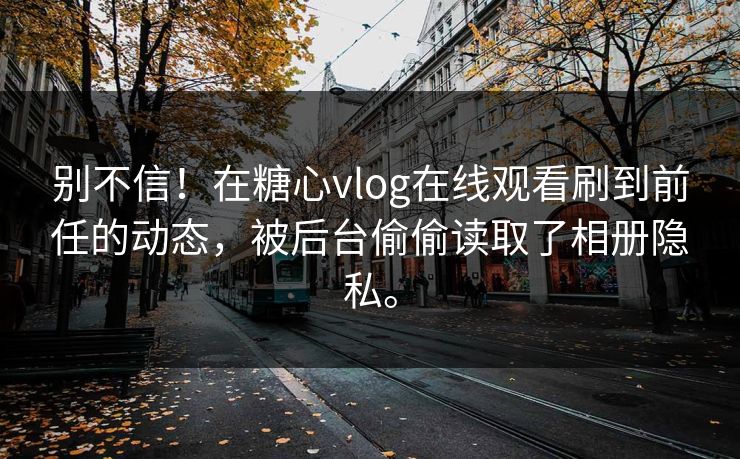 别不信！在糖心vlog在线观看刷到前任的动态，被后台偷偷读取了相册隐私。
