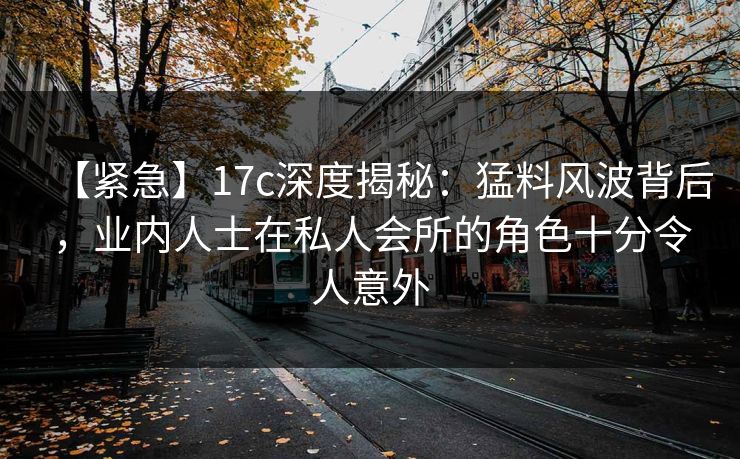 【紧急】17c深度揭秘：猛料风波背后，业内人士在私人会所的角色十分令人意外