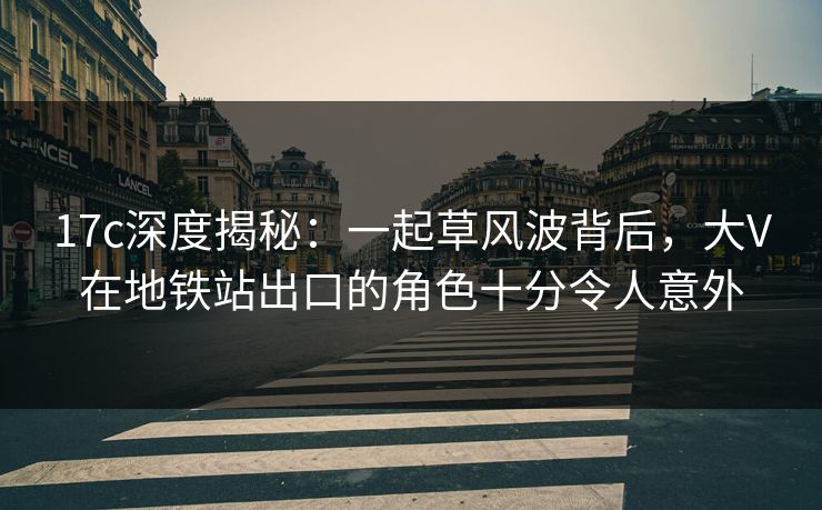17c深度揭秘：一起草风波背后，大V在地铁站出口的角色十分令人意外