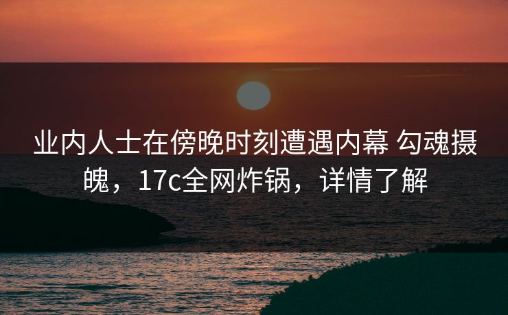 业内人士在傍晚时刻遭遇内幕 勾魂摄魄，17c全网炸锅，详情了解