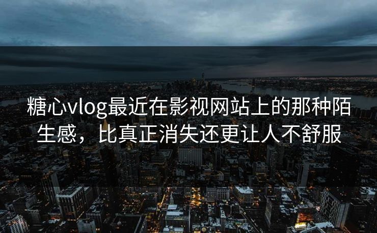 糖心vlog最近在影视网站上的那种陌生感，比真正消失还更让人不舒服
