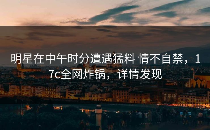 明星在中午时分遭遇猛料 情不自禁，17c全网炸锅，详情发现