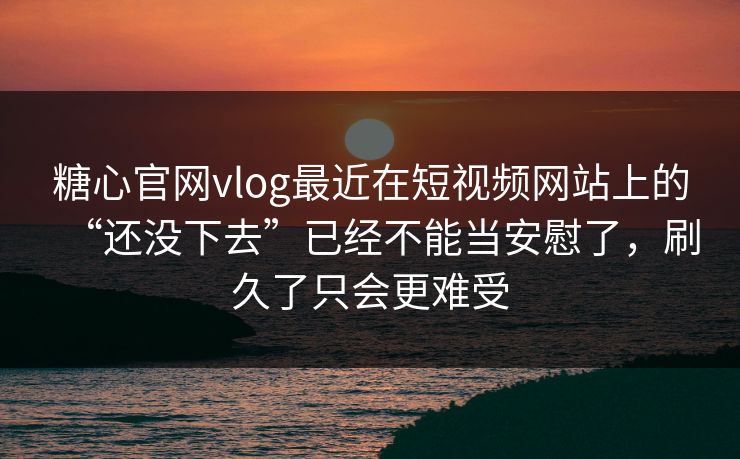 糖心官网vlog最近在短视频网站上的“还没下去”已经不能当安慰了，刷久了只会更难受