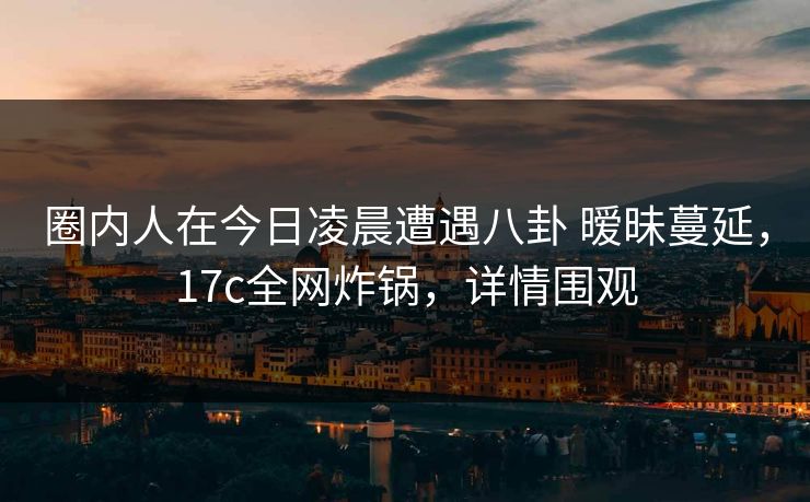 圈内人在今日凌晨遭遇八卦 暧昧蔓延，17c全网炸锅，详情围观
