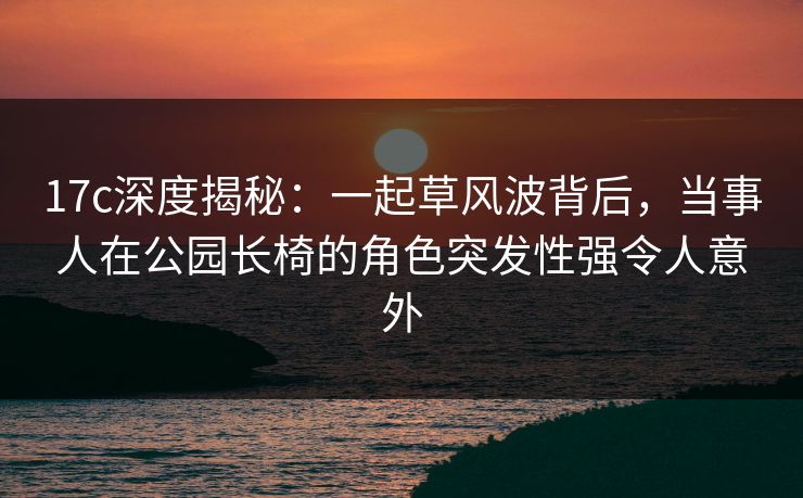 17c深度揭秘：一起草风波背后，当事人在公园长椅的角色突发性强令人意外