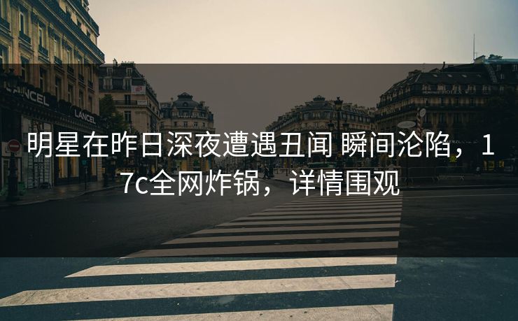 明星在昨日深夜遭遇丑闻 瞬间沦陷，17c全网炸锅，详情围观