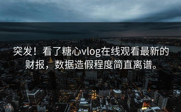 突发！看了糖心vlog在线观看最新的财报，数据造假程度简直离谱。