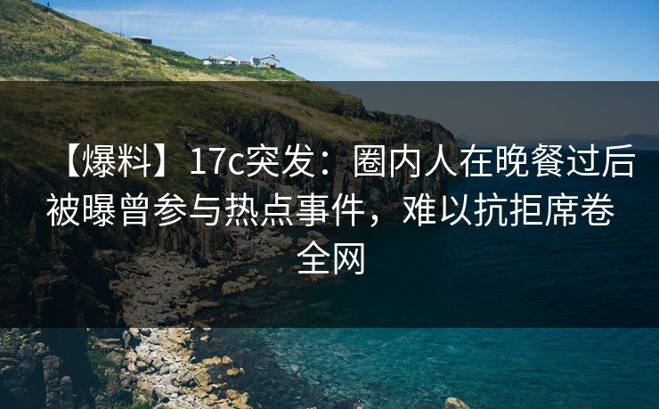 【爆料】17c突发：圈内人在晚餐过后被曝曾参与热点事件，难以抗拒席卷全网