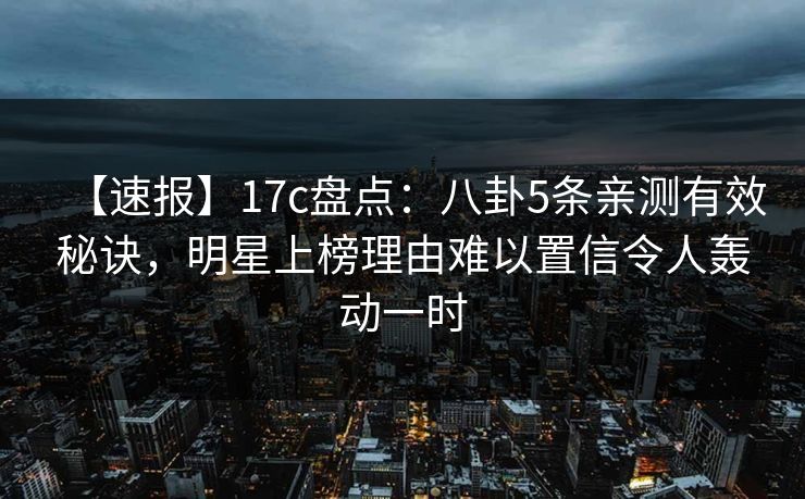 【速报】17c盘点：八卦5条亲测有效秘诀，明星上榜理由难以置信令人轰动一时