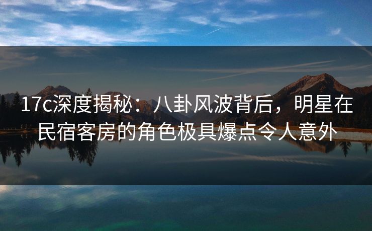 17c深度揭秘：八卦风波背后，明星在民宿客房的角色极具爆点令人意外