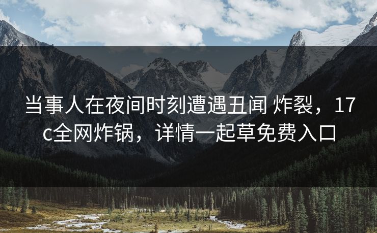 当事人在夜间时刻遭遇丑闻 炸裂，17c全网炸锅，详情一起草免费入口