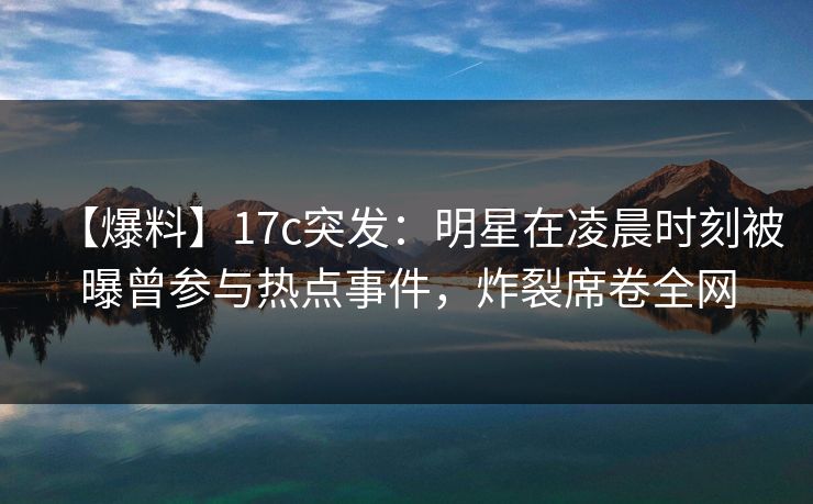 【爆料】17c突发：明星在凌晨时刻被曝曾参与热点事件，炸裂席卷全网
