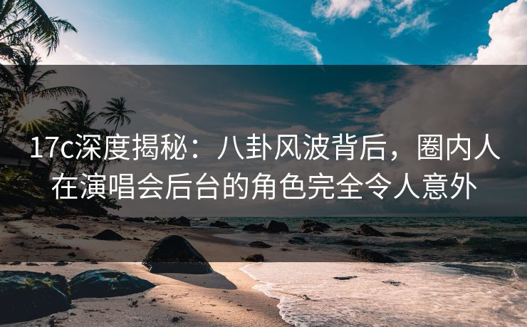 17c深度揭秘：八卦风波背后，圈内人在演唱会后台的角色完全令人意外