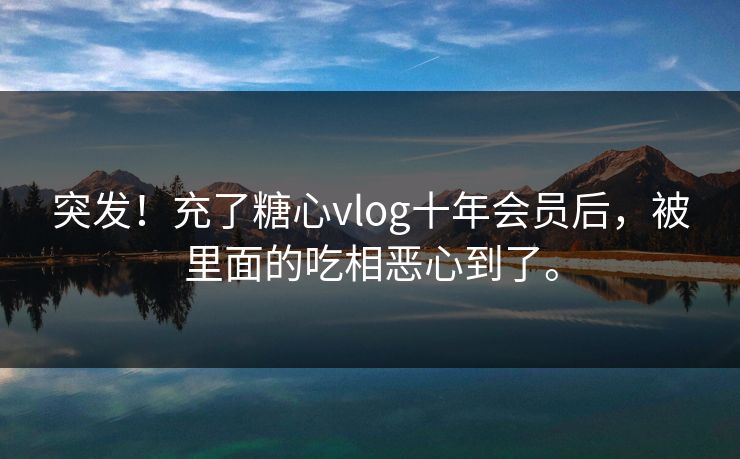 突发！充了糖心vlog十年会员后，被里面的吃相恶心到了。