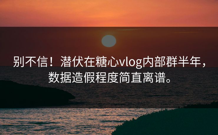 别不信！潜伏在糖心vlog内部群半年，数据造假程度简直离谱。