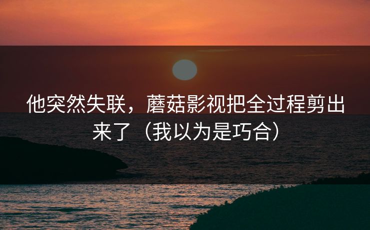 他突然失联，蘑菇影视把全过程剪出来了（我以为是巧合）