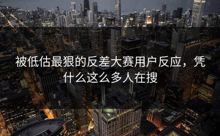 被低估最狠的反差大赛用户反应，凭什么这么多人在搜