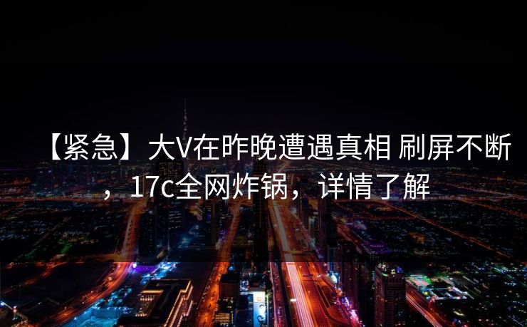 【紧急】大V在昨晚遭遇真相 刷屏不断，17c全网炸锅，详情了解