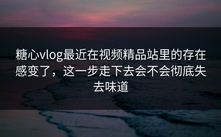 糖心vlog最近在视频精品站里的存在感变了，这一步走下去会不会彻底失去味道