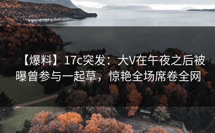 【爆料】17c突发：大V在午夜之后被曝曾参与一起草，惊艳全场席卷全网