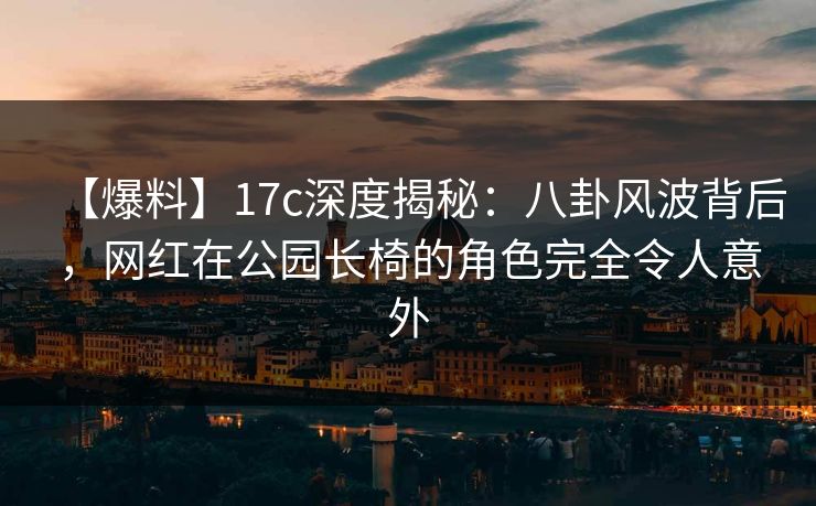 【爆料】17c深度揭秘：八卦风波背后，网红在公园长椅的角色完全令人意外