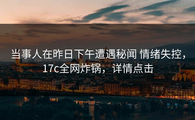 当事人在昨日下午遭遇秘闻 情绪失控，17c全网炸锅，详情点击