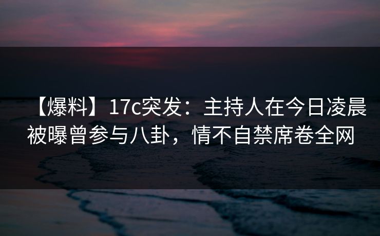 【爆料】17c突发：主持人在今日凌晨被曝曾参与八卦，情不自禁席卷全网