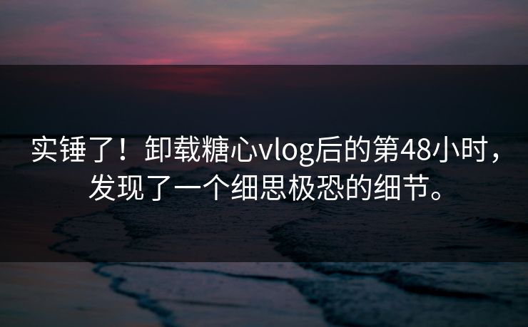 实锤了！卸载糖心vlog后的第48小时，发现了一个细思极恐的细节。