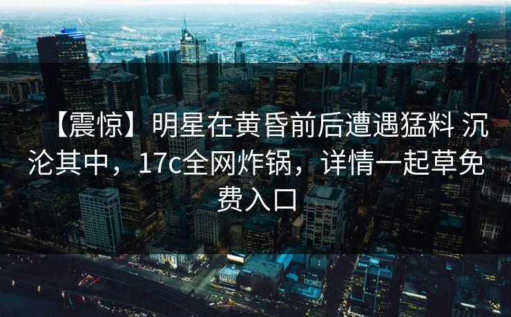 【震惊】明星在黄昏前后遭遇猛料 沉沦其中，17c全网炸锅，详情一起草免费入口