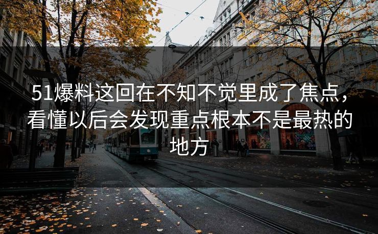 51爆料这回在不知不觉里成了焦点，看懂以后会发现重点根本不是最热的地方