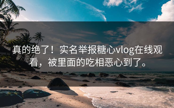 真的绝了！实名举报糖心vlog在线观看，被里面的吃相恶心到了。