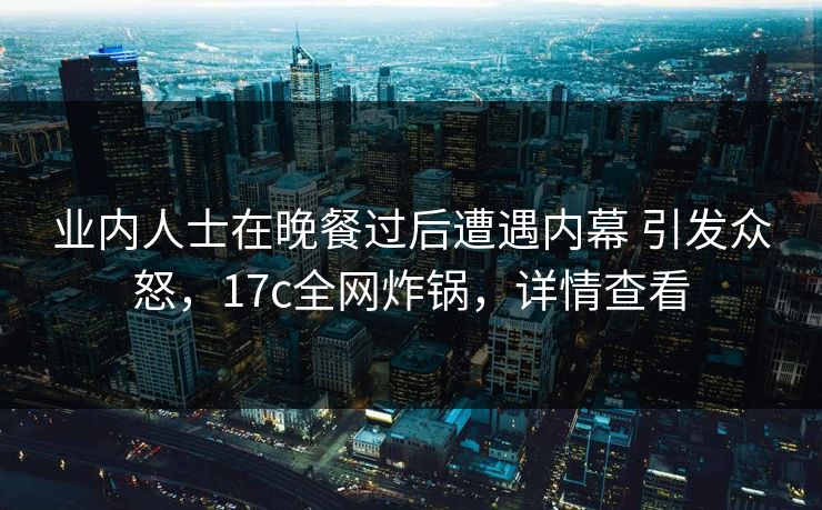 业内人士在晚餐过后遭遇内幕 引发众怒，17c全网炸锅，详情查看