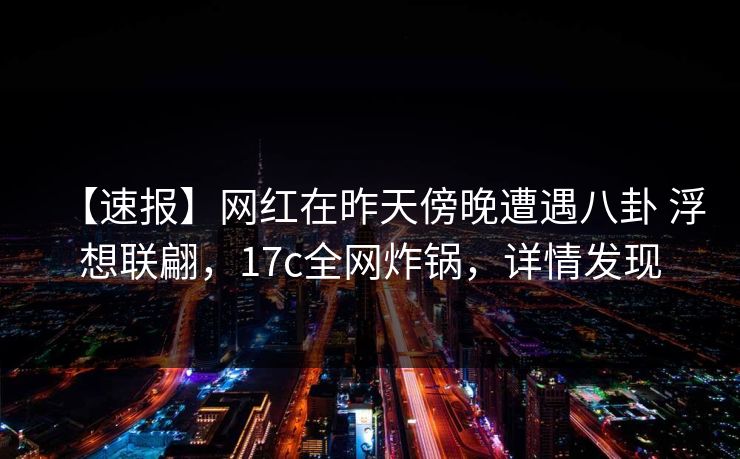 【速报】网红在昨天傍晚遭遇八卦 浮想联翩，17c全网炸锅，详情发现